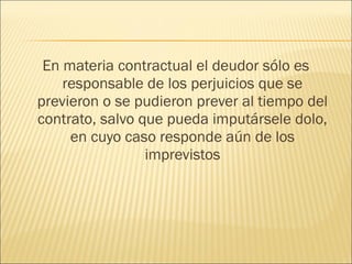 En materia contractual el deudor sólo es
responsable de los perjuicios que se
previeron o se pudieron prever al tiempo del
contrato, salvo que pueda imputársele dolo,
en cuyo caso responde aún de los
imprevistos
 