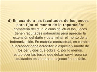 d) En cuanto a las facultades de los jueces
para fijar el monto de la reparación:
enmateria delictual o cuasidelictual los jueces
tienen facultades soberanas para apreciar la
extensión del daño y determinar el monto de la
indemnización. En materia contractual, en cambio,
el acreedor debe acreditar la especie y monto de
los perjuicios que cobra, o, por lo menos,
establecer las bases que deban servir para su
liquidación en la etapa de ejecución del fallo.
 