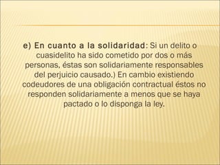e) En cuanto a la solidaridad: Si un delito o
cuasidelito ha sido cometido por dos o más
personas, éstas son solidariamente responsables
del perjuicio causado.) En cambio existiendo
codeudores de una obligación contractual éstos no
responden solidariamente a menos que se haya
pactado o lo disponga la ley.
 