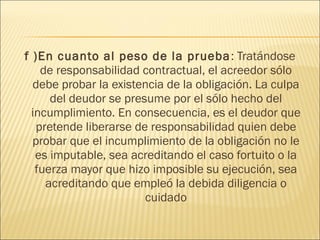 f )En cuanto al peso de la prueba: Tratándose
de responsabilidad contractual, el acreedor sólo
debe probar la existencia de la obligación. La culpa
del deudor se presume por el sólo hecho del
incumplimiento. En consecuencia, es el deudor que
pretende liberarse de responsabilidad quien debe
probar que el incumplimiento de la obligación no le
es imputable, sea acreditando el caso fortuito o la
fuerza mayor que hizo imposible su ejecución, sea
acreditando que empleó la debida diligencia o
cuidado
 