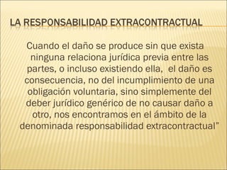 Cuando el daño se produce sin que exista
ninguna relaciona jurídica previa entre las
partes, o incluso existiendo ella, el daño es
consecuencia, no del incumplimiento de una
obligación voluntaria, sino simplemente del
deber jurídico genérico de no causar daño a
otro, nos encontramos en el ámbito de la
denominada responsabilidad extracontractual”
 