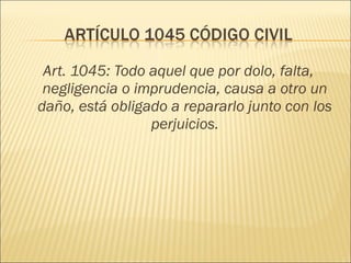 Art. 1045: Todo aquel que por dolo, falta,
negligencia o imprudencia, causa a otro un
daño, está obligado a repararlo junto con los
perjuicios.
 