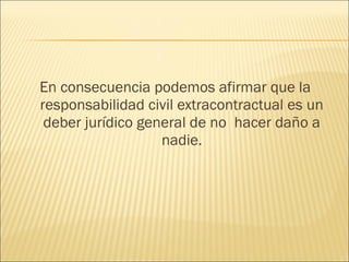 En consecuencia podemos afirmar que la
responsabilidad civil extracontractual es un
deber jurídico general de no hacer daño a
nadie.
 