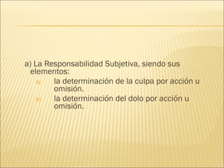 a) La Responsabilidad Subjetiva, siendo sus
elementos:
a) la determinación de la culpa por acción u
omisión.
b) la determinación del dolo por acción u
omisión.
 