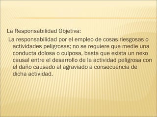 La Responsabilidad Objetiva:
La responsabilidad por el empleo de cosas riesgosas o
actividades peligrosas; no se requiere que medie una
conducta dolosa o culposa, basta que exista un nexo
causal entre el desarrollo de la actividad peligrosa con
el daño causado al agraviado a consecuencia de
dicha actividad.
 
