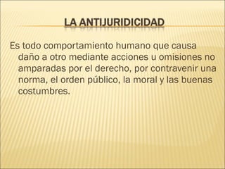 Es todo comportamiento humano que causa
daño a otro mediante acciones u omisiones no
amparadas por el derecho, por contravenir una
norma, el orden público, la moral y las buenas
costumbres.
 