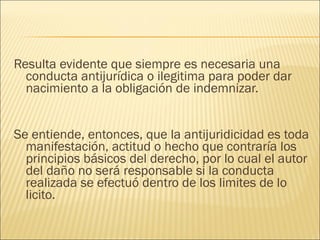 Resulta evidente que siempre es necesaria una
conducta antijurídica o ilegitima para poder dar
nacimiento a la obligación de indemnizar.
 
 
Se entiende, entonces, que la antijuridicidad es toda
manifestación, actitud o hecho que contraría los
principios básicos del derecho, por lo cual el autor
del daño no será responsable si la conducta
realizada se efectuó dentro de los limites de lo
licito.
 