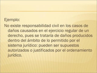 Ejemplo:
No existe responsabilidad civil en los casos de
daños causados en el ejercicio regular de un
derecho, pues se trataría de daños producidos
dentro del ámbito de lo permitido por el
sistema jurídico: pueden ser supuestos
autorizados o justificados por el ordenamiento
jurídico.
 