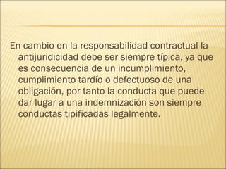 En cambio en la responsabilidad contractual la
antijuridicidad debe ser siempre típica, ya que
es consecuencia de un incumplimiento,
cumplimiento tardío o defectuoso de una
obligación, por tanto la conducta que puede
dar lugar a una indemnización son siempre
conductas tipificadas legalmente.
 