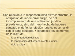 Con relación a la responsabilidad extracontractual la
obligación de indemnizar surge, no del
incumplimiento de una obligación jurídica
preexistente, sino del mero hecho de haberse
causado el daño, la relación jurídica nace recién
con el daño causado. Y establece los elementos
de la ilicitud:
a) la voluntariedad del acto
b) la reprobación del ordenamiento jurídico
c) dolo y culpa
 