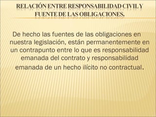 De hecho las fuentes de las obligaciones en
nuestra legislación, están permanentemente en
un contrapunto entre lo que es responsabilidad
emanada del contrato y responsabilidad
emanada de un hecho ilícito no contractual.
 