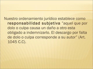 Nuestro ordenamiento jurídico establece como
responsabilidad subjetiva ”aquel que por
dolo o culpa causa un daño a otro esta
obligado a indemnizarlo. El descargo por falta
de dolo o culpa corresponde a su autor” (Art.
1045 C.C).
 