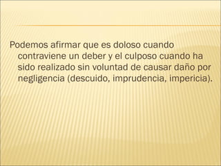 Podemos afirmar que es doloso cuando
contraviene un deber y el culposo cuando ha
sido realizado sin voluntad de causar daño por
negligencia (descuido, imprudencia, impericia).
 