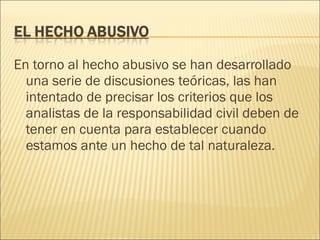En torno al hecho abusivo se han desarrollado
una serie de discusiones teóricas, las han
intentado de precisar los criterios que los
analistas de la responsabilidad civil deben de
tener en cuenta para establecer cuando
estamos ante un hecho de tal naturaleza.
 