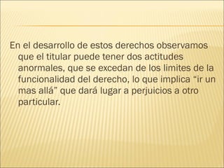 En el desarrollo de estos derechos observamos
que el titular puede tener dos actitudes
anormales, que se excedan de los limites de la
funcionalidad del derecho, lo que implica “ir un
mas allá” que dará lugar a perjuicios a otro
particular.
 