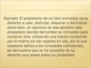 Ejemplo: El propietario de un bien inmueble tiene
derecho a usar, disfrutar, disponer y reivindicar
dicho bien, en ejercicio de ese derecho este
propietario decide derrumbar su inmueble para
construir otro, utilizando una tractor conducido
por el mismo sin ser experto en ello, por lo que
ocasiona daños a los inmuebles colindantes,
se demuestra que se ha excedido de su
derecho que posee sobre su propiedad.
 