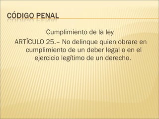 Cumplimiento de la ley
ARTÍCULO 25.– No delinque quien obrare en
cumplimiento de un deber legal o en el
ejercicio legítimo de un derecho.
 