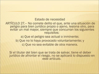 Estado de necesidad
ARTÍCULO 27.– No comete delito el que, ante una situación de
peligro para bien jurídico propio o ajeno, lesiona otro, para
evitar un mal mayor, siempre que concurran los siguientes
requisitos:
a) Que el peligro sea actual o inminente;
b) Que no lo haya provocado voluntariamente; y
c) Que no sea evitable de otra manera.
Si el titular del bien que se trata de salvar, tiene el deber
jurídico de afrontar el riesgo, no se aplicará lo dispuesto en
este artículo.
 