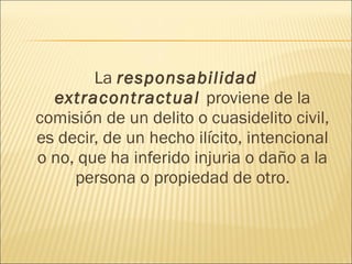 La responsabilidad
extracontractual proviene de la
comisión de un delito o cuasidelito civil,
es decir, de un hecho ilícito, intencional
o no, que ha inferido injuria o daño a la
persona o propiedad de otro.
 