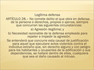 Legítima defensa
ARTÍCULO 28.– No comete delito el que obra en defensa
de la persona o derechos, propios o ajenos, siempre
que concurran las siguientes circunstancias:
a) Agresión ilegítima; y
b) Necesidad razonable de la defensa empleada para
repeler o impedir la agresión.
Se entenderá que concurre esta causal de justificación
para aquel que ejecutare actos violentos contra el
individuo extraño que, sin derecho alguno y con peligro
para los habitantes u ocupantes de la edificación o sus
dependencias, se hallare dentro de ellas, cualquiera
que sea el daño causado al intruso.
 