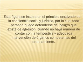 Esta figura se inspira en el principio enraizado de
la conciencia social y jurídica, por lo cual toda
persona puede defenderse del peligro que
exista de agresión, cuando no haya manera de
contar con la tempestiva y adecuada
intervención de órganos competentes del
ordenamiento.
 