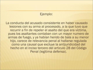 Ejemplo:
La conducta del acusado consistente en haber causado
lesiones con su arma al procesado, a la que tuvo que
recurrir a fin de repeler el asalto del que era víctima,
pues los asaltantes contaban con un mayor numero de
armas de fuego, y ya habían herido de bala a su menor
hijo, carece de relevancia penal al hallarse regulada
como una causal que excluye la antijuridicidad del
hecho en el inciso tercero del articulo 28 del Código
Penal (legitima defensa).
 