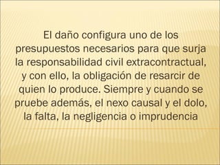 El daño configura uno de los
presupuestos necesarios para que surja
la responsabilidad civil extracontractual,
y con ello, la obligación de resarcir de
quien lo produce. Siempre y cuando se
pruebe además, el nexo causal y el dolo,
la falta, la negligencia o imprudencia
 
