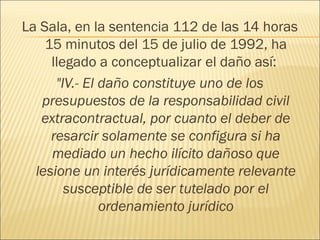 La Sala, en la sentencia 112 de las 14 horas
15 minutos del 15 de julio de 1992, ha
llegado a conceptualizar el daño así:
"IV.- El daño constituye uno de los
presupuestos de la responsabilidad civil
extracontractual, por cuanto el deber de
resarcir solamente se configura si ha
mediado un hecho ilícito dañoso que
lesione un interés jurídicamente relevante
susceptible de ser tutelado por el
ordenamiento jurídico
 