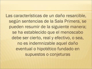 Las características de un daño resarcible,
según sentencias de la Sala Primera, se
pueden resumir de la siguiente manera;
se ha establecido que el menoscabo
debe ser cierto, real y efectivo, o sea,
no es indemnizable aquel daño
eventual o hipotético fundado en
supuestos o conjeturas
 