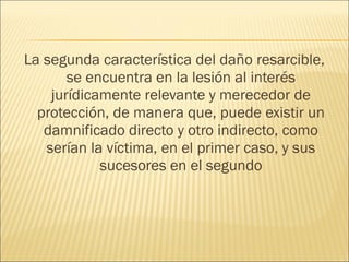 La segunda característica del daño resarcible,
se encuentra en la lesión al interés
jurídicamente relevante y merecedor de
protección, de manera que, puede existir un
damnificado directo y otro indirecto, como
serían la víctima, en el primer caso, y sus
sucesores en el segundo
 