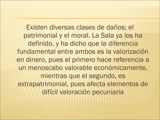 Existen diversas clases de daños; el
patrimonial y el moral. La Sala ya los ha
definido, y ha dicho que la diferencia
fundamental entre ambos es la valorización
en dinero, pues el primero hace referencia a
un menoscabo valorable económicamente,
mientras que el segundo, es
extrapatrimonial, pues afecta elementos de
difícil valoración pecuniaria
 