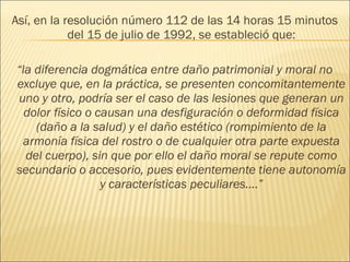 Así, en la resolución número 112 de las 14 horas 15 minutos
del 15 de julio de 1992, se estableció que:
“la diferencia dogmática entre daño patrimonial y moral no
excluye que, en la práctica, se presenten concomitantemente
uno y otro, podría ser el caso de las lesiones que generan un
dolor físico o causan una desfiguración o deformidad física
(daño a la salud) y el daño estético (rompimiento de la
armonía física del rostro o de cualquier otra parte expuesta
del cuerpo), sin que por ello el daño moral se repute como
secundario o accesorio, pues evidentemente tiene autonomía
y características peculiares….”
 