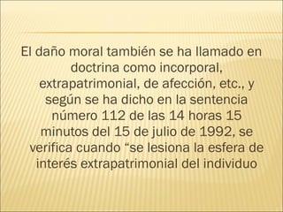 El daño moral también se ha llamado en
doctrina como incorporal,
extrapatrimonial, de afección, etc., y
según se ha dicho en la sentencia
número 112 de las 14 horas 15
minutos del 15 de julio de 1992, se
verifica cuando “se lesiona la esfera de
interés extrapatrimonial del individuo
 