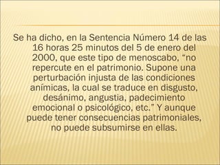 Se ha dicho, en la Sentencia Número 14 de las
16 horas 25 minutos del 5 de enero del
2000, que este tipo de menoscabo, “no
repercute en el patrimonio. Supone una
perturbación injusta de las condiciones
anímicas, la cual se traduce en disgusto,
desánimo, angustia, padecimiento
emocional o psicológico, etc.” Y aunque
puede tener consecuencias patrimoniales,
no puede subsumirse en ellas.
 