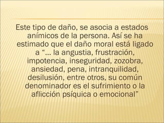 Este tipo de daño, se asocia a estados
anímicos de la persona. Así se ha
estimado que el daño moral está ligado
a “… la angustia, frustración,
impotencia, inseguridad, zozobra,
ansiedad, pena, intranquilidad,
desilusión, entre otros, su común
denominador es el sufrimiento o la
aflicción psíquica o emocional”
 