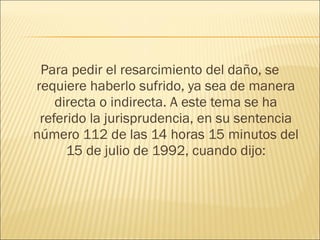 Para pedir el resarcimiento del daño, se
requiere haberlo sufrido, ya sea de manera
directa o indirecta. A este tema se ha
referido la jurisprudencia, en su sentencia
número 112 de las 14 horas 15 minutos del
15 de julio de 1992, cuando dijo:
 