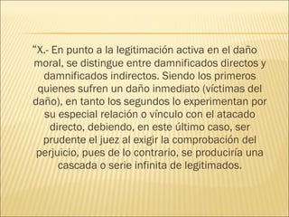 “X.- En punto a la legitimación activa en el daño
moral, se distingue entre damnificados directos y
damnificados indirectos. Siendo los primeros
quienes sufren un daño inmediato (víctimas del
daño), en tanto los segundos lo experimentan por
su especial relación o vínculo con el atacado
directo, debiendo, en este último caso, ser
prudente el juez al exigir la comprobación del
perjuicio, pues de lo contrario, se produciría una
cascada o serie infinita de legitimados.
 