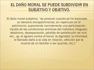 El daño moral subjetivo, “se produce cuando se ha lesionado
un derecho extrapatrimonial, sin repercutir en el
patrimonio, suponiendo normalmente una perturbación
injusta de las condiciones anímicas del individuo (disgusto,
desánimo, desesperación, pérdida de satisfacción de vivir,
etc., vg. el agravio contra el honor, la dignidad, la intimidad,
el llamado daño a la vida en relación, aflicción por la
muerte de un familiar o ser querido, etc.).”
 