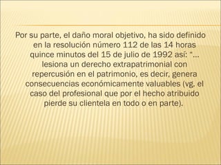 Por su parte, el daño moral objetivo, ha sido definido
en la resolución número 112 de las 14 horas
quince minutos del 15 de julio de 1992 así: “…
lesiona un derecho extrapatrimonial con
repercusión en el patrimonio, es decir, genera
consecuencias económicamente valuables (vg. el
caso del profesional que por el hecho atribuido
pierde su clientela en todo o en parte).
 