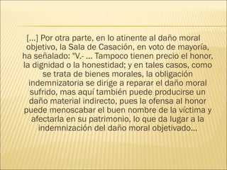 […] Por otra parte, en lo atinente al daño moral
objetivo, la Sala de Casación, en voto de mayoría,
ha señalado: "V.- ... Tampoco tienen precio el honor,
la dignidad o la honestidad; y en tales casos, como
se trata de bienes morales, la obligación
indemnizatoria se dirige a reparar el daño moral
sufrido, mas aquí también puede producirse un
daño material indirecto, pues la ofensa al honor
puede menoscabar el buen nombre de la víctima y
afectarla en su patrimonio, lo que da lugar a la
indemnización del daño moral objetivado...
 