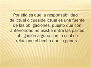 Por ello es que la responsabilidad
delictual o cuasidelictual es una fuente
de las obligaciones, puesto que con
anterioridad no existía entre las partes
obligación alguna con la cual se
relacione el hecho que la genera
 