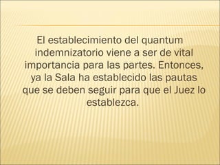 El establecimiento del quantum
indemnizatorio viene a ser de vital
importancia para las partes. Entonces,
ya la Sala ha establecido las pautas
que se deben seguir para que el Juez lo
establezca.
 