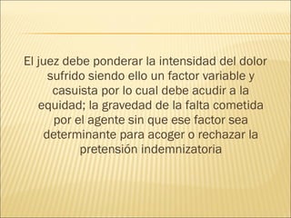 El juez debe ponderar la intensidad del dolor
sufrido siendo ello un factor variable y
casuista por lo cual debe acudir a la
equidad; la gravedad de la falta cometida
por el agente sin que ese factor sea
determinante para acoger o rechazar la
pretensión indemnizatoria
 