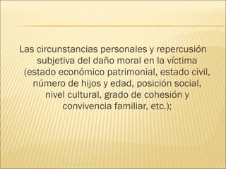 Las circunstancias personales y repercusión
subjetiva del daño moral en la víctima
(estado económico patrimonial, estado civil,
número de hijos y edad, posición social,
nivel cultural, grado de cohesión y
convivencia familiar, etc.);
 