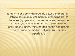 También debe considerarse, de alguna manera, el
estado patrimonial del agente, intensidad de las
lesiones (vg. gravedad de las lesiones, tiempo de
curación, secuelas temporales o permanentes
etc.). Desde luego, tales pautas deben conjugarse
con el prudente arbitrio del juez, su ciencia y
experiencia.
 