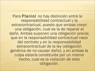 Para Planiol no hay distinción entre la
responsabilidad contractual y la
extracontractual, puesto que ambas crean
una obligación, cual es la de reparar el
daño. Ambas suponen una obligación previa;
que en la responsabilidad contractual nace
del contrato y en la responsabilidad
extracontractual de la ley (obligación
genérica de no causar daño), y en ambas la
culpa estaría constituida por un mismo
hecho, cual es la violación de esta
obligación.
 
