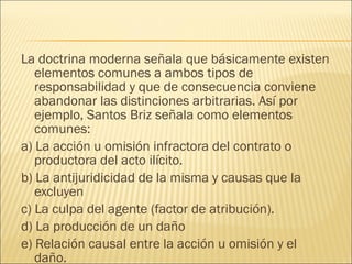 La doctrina moderna señala que básicamente existen
elementos comunes a ambos tipos de
responsabilidad y que de consecuencia conviene
abandonar las distinciones arbitrarias. Así por
ejemplo, Santos Briz señala como elementos
comunes:
a) La acción u omisión infractora del contrato o
productora del acto ilícito.
b) La antijuridicidad de la misma y causas que la
excluyen
c) La culpa del agente (factor de atribución).
d) La producción de un daño
e) Relación causal entre la acción u omisión y el
daño.
 