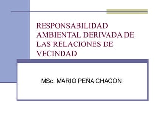 RESPONSABILIDAD
AMBIENTAL DERIVADA DE
LAS RELACIONES DE
VECINDAD
MSc. MARIO PEÑA CHACON
 
