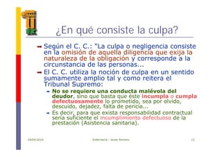 é¿En qué consiste la culpa?
Según el C. C.: “La culpa o negligencia consiste
en la omisión de aquella diligencia que exija la
naturaleza de la obligación y corresponde a laa u a e a de a ob ga ó y o espo de a a
circunstancia de las personas...
El C. C. utiliza la noción de culpa en un sentido
sumamente amplio tal y como reitera elsumamente amplio tal y como reitera el
Tribunal Supremo:
No se requiere una conducta malévola del
deudor sino que basta que éste incumpla o cumpladeudor, sino que basta que éste incumpla o cumpla
defectuosamente lo prometido, sea por olvido,
descuido, dejadez, falta de pericia...
Es decir, para que exista responsabilidad contractualEs decir, para que exista responsabilidad contractual
sería suficiente el incumplimiento defectuoso de la
prestación (Asistencia sanitaria).
19/04/2010 Enfermería - Javier Romero 13
 