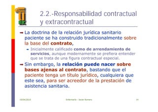 2.2.-Responsabilidad contractual
y extracontractual
ó íLa doctrina de la relación jurídica sanitario
paciente se ha construido tradicionalmente sobre
la base del contratola base del contrato,
Inicialmente calificado como de arrendamiento de
servicios, aunque modernamente se prefiera entender
que se trata de una figura contractual especial.
Sin embargo, la relación puede nacer sobre
b j l t t b t d lbases ajenas al contrato, bastando que el
paciente tenga un título jurídico, cualquiera que
este sea para ser acreedor de la prestación deeste sea, para ser acreedor de la prestación de
asistencia sanitaria.
19/04/2010 Enfermería - Javier Romero 14
 